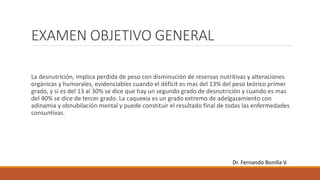EXAMEN OBJETIVO GENERAL
La desnutrición, implica perdida de peso con disminución de reservas nutritivas y alteraciones
orgánicas y humorales, evidenciables cuando el déficit es mas del 13% del peso teórico primer
grado, y si es del 13 al 30% se dice que hay un segundo grado de desnutrición y cuando es mas
del 40% se dice de tercer grado. La caquexia es un grado extremo de adelgazamiento con
adinamia y obnubilación mental y puede constituir el resultado final de todas las enfermedades
consuntivas.
Dr. Fernando Bonilla V.
 