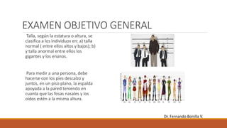 EXAMEN OBJETIVO GENERAL
Talla, según la estatura o altura, se
clasifica a los individuos en: a) talla
normal ( entre ellos altos y bajos); b)
y talla anormal entre ellos los
gigantes y los enanos.
Para medir a una persona, debe
hacerse con los pies descalzo y
juntos, en un piso plano, la espalda
apoyada a la pared teniendo en
cuanta que las fosas nasales y los
oídos estén a la misma altura.
Dr. Fernando Bonilla V.
 