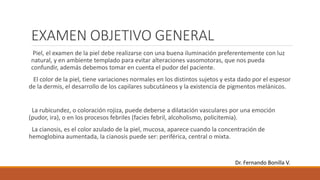 EXAMEN OBJETIVO GENERAL
Piel, el examen de la piel debe realizarse con una buena iluminación preferentemente con luz
natural, y en ambiente templado para evitar alteraciones vasomotoras, que nos pueda
confundir, además debemos tomar en cuenta el pudor del paciente.
El color de la piel, tiene variaciones normales en los distintos sujetos y esta dado por el espesor
de la dermis, el desarrollo de los capilares subcutáneos y la existencia de pigmentos melánicos.
La rubicundez, o coloración rojiza, puede deberse a dilatación vasculares por una emoción
(pudor, ira), o en los procesos febriles (facies febril, alcoholismo, policitemia).
La cianosis, es el color azulado de la piel, mucosa, aparece cuando la concentración de
hemoglobina aumentada, la cianosis puede ser: periférica, central o mixta.
Dr. Fernando Bonilla V.
 
