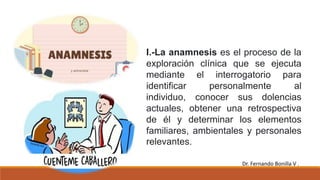 I.-La anamnesis es el proceso de la
exploración clínica que se ejecuta
mediante el interrogatorio para
identificar personalmente al
individuo, conocer sus dolencias
actuales, obtener una retrospectiva
de él y determinar los elementos
familiares, ambientales y personales
relevantes.
Dr. Fernando Bonilla V .
 