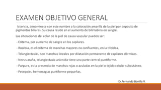 EXAMEN OBJETIVO GENERAL
Ictericia, denomínese con este nombre a la coloración amarilla de la piel por deposito de
pigmentos biliares. Su causa reside en el aumento de bilirrubina en sangre.
Las alteraciones del color de la piel de causa vascular pueden ser:
- Eritema, por aumento de sangre en los capilares.
- Roséola, es el eritema de manchas mayores no confluentes, en la tifoidea.
- Telangiectasias, son manchas lineales por dilatación permanente de capilares dérmicos.
- Nevus araña, telangiectasia arácnida tiene una parte central puntiforme.
- Purpura, es la presencia de manchas rojas o azuladas en la piel o tejido celular subcutáneo.
- Petequias, hemorragias puntiforme pequeñas.
Dr.Fernando Bonilla V.
 