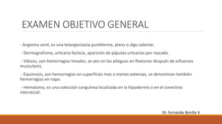EXAMEN OBJETIVO GENERAL
- Angioma senil, es una telangiectasia puntiforme, plana o algo saliente.
- Dermografismo, urticaria facticia, aparición de pápulas urticarias por rascado.
- Víbices, son hemorragias lineales, se ven en los pliegues en flexiones después de esfuerzos
musculares.
- Equimosis, son hemorragias en superficies mas o menos extensas, se denominan también
hemorragias en napa.
- Hematoma, es una colección sanguínea localizada en la hipodermis o en el conectivo
intersticial.
Dr. Fernando Bonilla V.
 