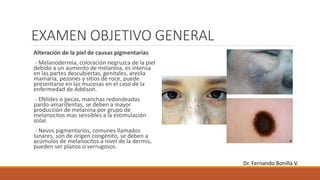 EXAMEN OBJETIVO GENERAL
Alteración de la piel de causas pigmentarias
- Melanodermia, coloración negruzca de la piel
debido a un aumento de melanina, es intensa
en las partes descubiertas, genitales, areola
mamaria, pezones y sitios de roce, puede
presentarse en las mucosas en el caso de la
enfermedad de Addison.
- Efélides o pecas, manchas redondeadas
pardo-amarillentas, se deben a mayor
producción de melanina por grupo de
melanocitos mas sensibles a la estimulación
solar.
- Nevos pigmentarios, comunes llamados
lunares, son de origen congénito, se deben a
acúmulos de melanocitos a nivel de la dermis,
pueden ser planos o verrugosos.
Dr. Fernando Bonilla V.
 