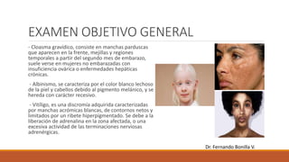 EXAMEN OBJETIVO GENERAL
- Cloasma gravídico, consiste en manchas parduscas
que aparecen en la frente, mejillas y regiones
temporales a partir del segundo mes de embarazo,
suele verse en mujeres no embarazadas con
insuficiencia ovárica o enfermedades hepáticas
crónicas.
- Albinismo, se caracteriza por el color blanco lechoso
de la piel y cabellos debido al pigmento melánico, y se
hereda con carácter recesivo.
- Vitíligo, es una discromía adquirida caracterizadas
por manchas acrómicas blancas, de contornos netos y
limitados por un ribete hiperpigmentado. Se debe a la
liberación de adrenalina en la zona afectada, o una
excesiva actividad de las terminaciones nerviosas
adrenérgicas.
Dr. Fernando Bonilla V.
 