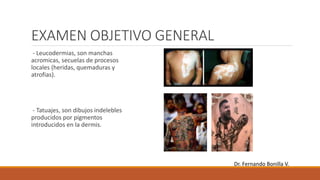 EXAMEN OBJETIVO GENERAL
- Leucodermias, son manchas
acromicas, secuelas de procesos
locales (heridas, quemaduras y
atrofias).
- Tatuajes, son dibujos indelebles
producidos por pigmentos
introducidos en la dermis.
Dr. Fernando Bonilla V.
 