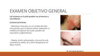 EXAMEN OBJETIVO GENERAL
Las lesiones en la piel pueden ser primarias y
secundarias.
Lesiones primarias:
- Manchas o maculas, es un cambio de color
circunscrito, que no forma relieve, depresión ni
modifica el espesor de la piel; pueden ser
vasculares o pigmentarias.
- Pápula, lesión solevantada, circunscrita y de
consistencia solida, de 1,5mm desaparece sin
dejar cicatriz.
Dr. Fernando Bonilla V.
 