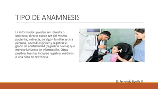 TIPO DE ANAMNESIS
La información pueden ser: directa o
indirecta; directa puede ser del mismo
paciente, indirecta, de algún familiar u otra
persona, además exponer y registrar el
grado de confiabilidad (regular o buena) que
merece la fuente de información. Otras
posibles fuentes incluyen registros médicos
o una nota de referencia.
Dr. Fernando Bonilla V.
 