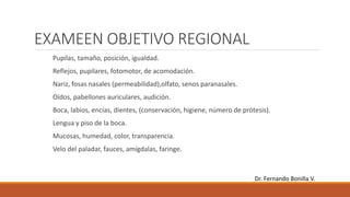 EXAMEEN OBJETIVO REGIONAL
Pupilas, tamaño, posición, igualdad.
Reflejos, pupilares, fotomotor, de acomodación.
Nariz, fosas nasales (permeabilidad),olfato, senos paranasales.
Oídos, pabellones auriculares, audición.
Boca, labios, encías, dientes, (conservación, higiene, número de prótesis).
Lengua y piso de la boca.
Mucosas, humedad, color, transparencia.
Velo del paladar, fauces, amígdalas, faringe.
Dr. Fernando Bonilla V.
 