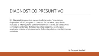 DIAGNOSTICO PRESUNTIVO
IV.- Diagnostico presuntivo, denominado también, “orientación
diagnostico inicial”, surge en la cabecera del paciente, después de
realizado el interrogatorio y el examen clínico. Se trata, de un resumen
semiológico ordenado de todos los datos recogidos, que luego de
analizados nos dan el planteamiento de los diagnósticos nosológicos mas
probables.
Dr. Fernando Bonilla V.
 