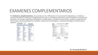 EXAMENES COMPLEMENTARIOS
V.- Exámenes complementarios, de acuerdo con las reflexiones en la presunción diagnostica, el médico o
practicante pide los exámenes complementarios que se consideran necesarios, para completar el estudio del
paciente. Se incluyen exámenes radiológicos y endoscopios, intradermorreacciones, sondeos, exploraciones
funcionales, electrocardiogramas, biopsias, exámenes hematológicos, coproparasitológicos, baciloscopias,
exámenes de orina, etc.
Dr. Fernando Bonilla V.
 