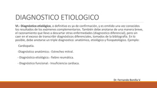 DIAGNOSTICO ETIOLOGICO
VI.- Diagnóstico etiológico, o definitivo es ya de confirmación, y es emitido una vez conocidos
los resultados de los exámenes complementarios. También debe anotarse de una manera breve,
el razonamiento que llevo a descartar otras enfermedades (diagnostico diferencial), pero sin
caer en el exceso de transcribir diagnósticos diferenciales, tomados de la bibliografía. En lo
posible, debe anotarse un triple diagnostico: anatómico, etiológico y fisiopatológico. Ejemplo:
Cardiopatía.
-Diagnóstico anatómico.- Estrechez mitral.
- Diagnóstico etiológico.- fiebre reumática.
- Diagnóstico funcional.- Insuficiencia cardiaca.
Dr. Fernando Bonilla V.
 