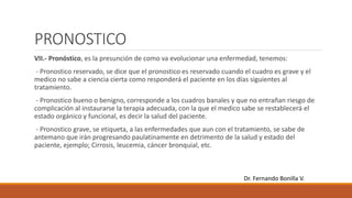 PRONOSTICO
VII.- Pronóstico, es la presunción de como va evolucionar una enfermedad, tenemos:
- Pronostico reservado, se dice que el pronostico es reservado cuando el cuadro es grave y el
medico no sabe a ciencia cierta como responderá el paciente en los días siguientes al
tratamiento.
- Pronostico bueno o benigno, corresponde a los cuadros banales y que no entrañan riesgo de
complicación al instaurarse la terapia adecuada, con la que el medico sabe se restablecerá el
estado orgánico y funcional, es decir la salud del paciente.
- Pronostico grave, se etiqueta, a las enfermedades que aun con el tratamiento, se sabe de
antemano que irán progresando paulatinamente en detrimento de la salud y estado del
paciente, ejemplo; Cirrosis, leucemia, cáncer bronquial, etc.
Dr. Fernando Bonilla V.
 
