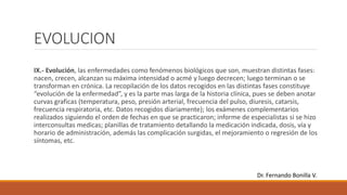 EVOLUCION
IX.- Evolución, las enfermedades como fenómenos biológicos que son, muestran distintas fases:
nacen, crecen, alcanzan su máxima intensidad o acmé y luego decrecen; luego terminan o se
transforman en crónica. La recopilación de los datos recogidos en las distintas fases constituye
“evolución de la enfermedad”, y es la parte mas larga de la historia clínica, pues se deben anotar
curvas graficas (temperatura, peso, presión arterial, frecuencia del pulso, diuresis, catarsis,
frecuencia respiratoria, etc. Datos recogidos diariamente); los exámenes complementarios
realizados siguiendo el orden de fechas en que se practicaron; informe de especialistas si se hizo
interconsultas medicas; planillas de tratamiento detallando la medicación indicada, dosis, vía y
horario de administración, además las complicación surgidas, el mejoramiento o regresión de los
síntomas, etc.
Dr. Fernando Bonilla V.
 