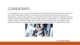 COMENTARIO
X.- Comentario, es un resumen de lo acaecido en el paciente desde el momento de su ingreso al
servicio de salud, debe realizarlo el medico de una forma breve, anotando los puntos mas
importantes, como ser por ejemplo: Las condiciones del paciente al ingresar, diagnostico que se
le asigno, tratamiento etiológico, si hubo complicaciones, características, etc., para terminar con
el alta, en que se señala el “estado” del enfermo al retirarse del servicio, que puede ser con
rotulo de mejorado, curado, estacionario, agravado o haber fallecido en el peor de los casos.
Dr. Fernando Bonilla V.
 