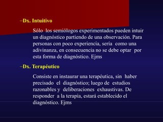 –Dx. Intuitivo
Sólo los semiólogos experimentados pueden intuir
un diagnóstico partiendo de una observación. Para
personas con poco experiencia, sería como una
adivinanza, en consecuencia no se debe optar por
esta forma de diagnóstico. Ejms
–Dx. Terapéutico
Consiste en instaurar una terapéutica, sin haber
precisado el diagnóstico; luego de estudios
razonables y deliberaciones exhaustivas. De
responder a la terapia, estará establecido el
diagnóstico. Ejms
 