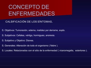 CALSIFICACIÓN DE LOS SÍNTOMAS.
- S. Objetivos: Tumoración, edema, matidez por derrame, soplo.
- S. Subjetivos: Cefalea, vértigo, hormigueo, anorexia.
- S. Subjetivo y Objetivo: Disnea.
- S. Generales: Alteración de todo el organismo ( fiebre ).
- S. Locales: Relacionados con el sitio de la enfermedad ( viceromegalia, estertores ).
CONCEPTO DE
ENFERMEDADES
 