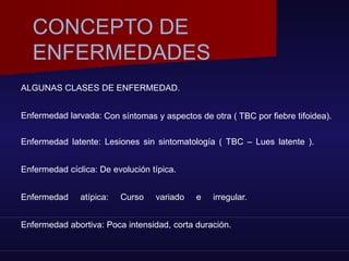 ALGUNAS CLASES DE ENFERMEDAD.
Enfermedad larvada: Con síntomas y aspectos de otra ( TBC por fiebre tifoidea).
Enfermedad latente: Lesiones sin sintomatología ( TBC – Lues latente ).
Enfermedad cíclica: De evolución típica.
Enfermedad atípica: Curso variado e irregular.
Enfermedad abortiva: Poca intensidad, corta duración.
CONCEPTO DE
ENFERMEDADES
 
