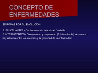 SÍNTOMAS POR SU EVOLUCIÓN.
S. FLUCTUANTES - Oscilaciones sin intensidad. Variable.
S.INTERMITENTES - Desaparecen y reaparecen (F. intermitente). A veces no
hay relación entre los síntomas y la gravedad de la enfermedad.
CONCEPTO DE
ENFERMEDADES
 