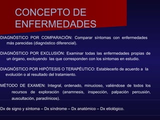 DIAGNÓSTICO POR COMPARACIÓN: Comparar síntomas con enfermedades
más parecidas (diagnóstico diferencial).
DIAGNÓSTICO POR EXCLUSIÓN: Examinar todas las enfermedades propias de
un órgano, excluyendo las que corresponden con los síntomas en estudio.
DIAGNÓSTICO POR HIPÓTESIS O TERAPÉUTICO: Establecerlo de acuerdo a la
evolución o al resultado del tratamiento.
MÉTODO DE EXAMEN: Integral, ordenado, minucioso, valiéndose de todos los
recursos de exploración (anamnesis, inspección, palpación percusión,
auscultación, paraclínicos).
Dx de signo y síntoma – Dx síndrome – Dx anatómico – Dx etiológico.
CONCEPTO DE
ENFERMEDADES
 