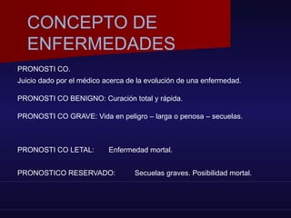 PRONOSTI CO.
Juicio dado por el médico acerca de la evolución de una enfermedad.
PRONOSTI CO BENIGNO: Curación total y rápida.
PRONOSTI CO GRAVE: Vida en peligro – larga o penosa – secuelas.
PRONOSTI CO LETAL: Enfermedad mortal.
PRONOSTICO RESERVADO: Secuelas graves. Posibilidad mortal.
CONCEPTO DE
ENFERMEDADES
 