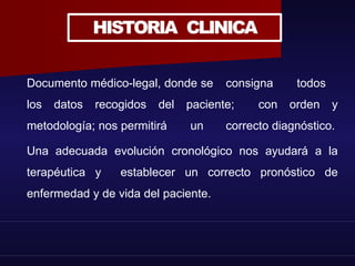 HISTORIA CLINICA
Documento médico-legal, donde se consigna todos
los datos recogidos del paciente; con orden y
metodología; nos permitirá un correcto diagnóstico.
Una adecuada evolución cronológico nos ayudará a la
terapéutica y establecer un correcto pronóstico de
enfermedad y de vida del paciente.
 