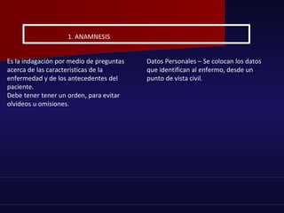 Es la indagación por medio de preguntas
acerca de las caracteristicas de la
enfermedad y de los antecedentes del
paciente.
Debe tener tener un orden, para evitar
olvideos u omisiones.
Datos Personales – Se colocan los datos
que identifican al enfermo, desde un
punto de vista civil.
1. ANAMNESIS
 