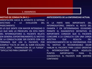 MOTIVO DE CONSULTA (M.C.) –
ORIENTACIÓN HACIA EL APARATO O SISTEMA
AFECTADO Y LA EVOLUCIÓN DEL
PADECIMIENTO.
ES LO QUE SIENTE CON MAYOR INTENSIDAD O
LO QUE MÁS LO PREOCUPA. EN ESTA PARTE
DEL INTERROGATORIO EL PACIENTE RELATA
(EN GENERAL ESPONTÁNEAMENTE) EL MOTIVO
DE LA CONSULTA.DEBE SER ESCRITO CON LOS
TÉRMINOS QUE USA EL PACIENTE, POR
EJEMPLO “FALTA DE AIRE AL SUBIR ESCALERA
HACE...DÍAS”, “DISMINUCIÓN DE LA FUERZA”,
“DIFICULTAD PARA CAMINAR” ETC
ANTECEDENTES DE LA ENFERMEDAD ACTUAL
–
ES LA PARTE MAS IMPORTANTE DEL
INTERROGATORIO, ORIENTA AL RESTO DEL
EXAMEN Y EN DETERMINADAS OCASIONES
PERMITE EL DIAGNOSTICO DEFINITIVO. ES
IMPORTANTE CONOCER QUE EL PACIENTE
CONCURRE A LA CONSULTA CON UNA CARGA
AFECTIVA QUE RESULTA DEL
DESCONOCIMIENTO DE SU ENFERMEDAD. POR
TAL MOTIVO ES RECOMENDABLE DEJAR
HABLAR AL PACIENTE PARA LUEGO ORIENTAR
EL INTERROGATORIO HACIA AQUELLOS
PUNTOS IMPORTANTES PARA EL
DIAGNOSTICO. EL PACIENTE DEBE SENTIRSE
CONTENIDO
1. ANAMNESIS
 