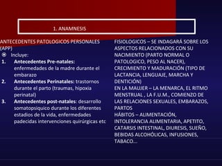 ANTECEDENTES PATOLOGICOS PERSONALES
(APP)
 Incluye:
1. Antecedentes Pre-natales:
enfermedades de la madre durante el
embarazo
2. Antecedentes Perinatales: trastornos
durante el parto (traumas, hipoxia
perinatal)
3. Antecedentes post-natales: desarrollo
somatopsiquico durante los diferentes
estadios de la vida, enfermedades
padecidas intervenciones quirúrgicas etc
1. ANAMNESIS
FISIOLOGICOS – SE INDAGARÁ SOBRE LOS
ASPECTOS RELACIONADOS CON SU
NACIMIENTO (PARTO NORMAL O
PATOLOGICO, PESO AL NACER),
CRECIMIENTO Y MADURACIÓN (TIPO DE
LACTANCIA, LENGUAJE, MARCHA Y
DENTICIÓN)
EN LA MAUJER – LA MENARCA, EL RITMO
MENSTRUAL , LA F.U.M., COMIENZO DE
LAS RELACIONES SEXUALES, EMBARAZOS,
PARTOS
HÁBITOS – ALIMENTACIÓN,
INTOLERANCIA ALIMENTARIA, APETITO,
CATARSIS INTESTINAL, DIURESIS, SUEÑO,
BEBIDAS ALCOHÓLICAS, INFUSIONES,
TABACO...
 