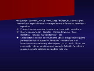 ANTECEDENTES PATOLOGICOS FAMILIARES / HEREDOFAMILIARES (APF)
Se estudiaran especialmente si se sospecha una enfermedad hereditaria
o genética.
 Ej. Afecciones de marcada tendencia de transmisión hereditaria:
 Hipertensión Arterial – Diabetes – Cáncer de Mama – Gota –
Hemofilia – Poliposis múltiple familiar – etc.
 En las historias Clínicas es conveniente utilizar el siguiente esquema
para resumir los antecedentes familiares. Se identifican a los
hombres con un cuadrado y a las mujeres con un círculo. Si a su vez
estos están rellenos significa que el sujeto ha fallecido. Se coloca la
causa así como la patología que padece cada uno.
 