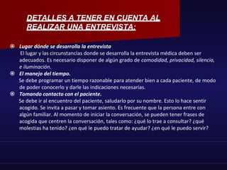 DETALLES A TENER EN CUENTA AL
REALIZAR UNA ENTREVISTA:
 Lugar dónde se desarrolla la entrevista
El lugar y las circunstancias donde se desarrolla la entrevista médica deben ser
adecuados. Es necesario disponer de algún grado de comodidad, privacidad, silencio,
e iluminación.
 El manejo del tiempo.
Se debe programar un tiempo razonable para atender bien a cada paciente, de modo
de poder conocerlo y darle las indicaciones necesarias.
 Tomando contacto con el paciente.
Se debe ir al encuentro del paciente, saludarlo por su nombre. Esto lo hace sentir
acogido. Se invita a pasar y tomar asiento. Es frecuente que la persona entre con
algún familiar. Al momento de iniciar la conversación, se pueden tener frases de
acogida que centren la conversación, tales como: ¿qué lo trae a consultar? ¿qué
molestias ha tenido? ¿en qué le puedo tratar de ayudar? ¿en qué le puedo servir?
 