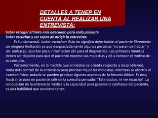 Saber escoger el trato más adecuado para cada paciente.
Saber escuchar y ser capaz de dirigir la entrevista.
Es fundamental, ¡saber escuchar! Esto no significa dejar hablar al paciente libremente
sin ninguna limitación ya que desgraciadamente algunas personas "no paran de hablar" y
sin embargo, aportan poca información útil para el diagnóstico. Los primeros minutos
deben ser dejados para que el paciente exprese sus molestias y dé a conocer el motivo de
su consulta.
Posteriormente, en la medida que el médico se orienta respecto a los problemas,
toma más control de la entrevista para precisar mejor las molestias. Mientras se efectúa el
examen físico, todavía se pueden precisar algunos aspectos de la historia clínica. Es muy
frustrante para un paciente salir de la consulta pensado: "Este doctor, ni me escuchó". La
conducción de la entrevista médica y la capacidad para ganarse la confianza del paciente,
es una habilidad que conviene tener.
DETALLES A TENER EN
CUENTA AL REALIZAR UNA
ENTREVISTA:
 
