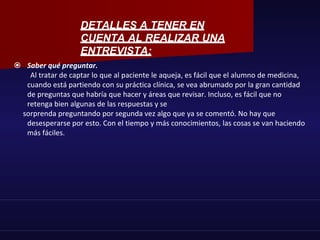  Saber qué preguntar.
Al tratar de captar lo que al paciente le aqueja, es fácil que el alumno de medicina,
cuando está partiendo con su práctica clínica, se vea abrumado por la gran cantidad
de preguntas que habría que hacer y áreas que revisar. Incluso, es fácil que no
retenga bien algunas de las respuestas y se
sorprenda preguntando por segunda vez algo que ya se comentó. No hay que
desesperarse por esto. Con el tiempo y más conocimientos, las cosas se van haciendo
más fáciles.
DETALLES A TENER EN
CUENTA AL REALIZAR UNA
ENTREVISTA:
 