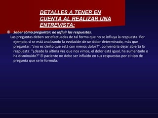  Saber cómo preguntar: no influir las respuestas.
Las preguntas deben ser efectuadas de tal forma que no se influya la respuesta. Por
ejemplo, si se está analizando la evolución de un dolor determinado, más que
preguntar: "¿no es cierto que está con menos dolor?", convendría dejar abierta la
respuesta: "¿desde la última vez que nos vimos, el dolor está igual, ha aumentado o
ha disminuido?" El paciente no debe ser influido en sus respuestas por el tipo de
pregunta que se le formula.
DETALLES A TENER EN
CUENTA AL REALIZAR UNA
ENTREVISTA:
 