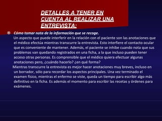  Cómo tomar nota de la información que se recoge.
Un aspecto que puede interferir en la relación con el paciente son las anotaciones que
el médico efectúa mientras transcurre la entrevista. Esto interfiere el contacto ocular
que es conveniente de mantener. Además, el paciente se inhibe cuando nota que sus
problemas van quedando registrados en una ficha, a la que incluso pueden tener
acceso otras personas. Es comprensible que el médico quiera efectuar algunas
anotaciones pero, ¿cuándo hacerlo? ¿en qué forma?
Mientras transcurre la entrevista es mejor hacer anotaciones muy breves, incluso en
un borrador, sólo para recordar los aspectos principales. Una vez terminado el
examen físico, mientras el enfermo se viste, queda un tiempo para escribir algo más
definitivo en la ficha. Es además el momento para escribir las recetas y órdenes para
exámenes.
DETALLES A TENER EN
CUENTA AL REALIZAR UNA
ENTREVISTA:
 