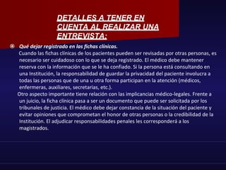  Qué dejar registrado en las fichas clínicas.
Cuando las fichas clínicas de los pacientes pueden ser revisadas por otras personas, es
necesario ser cuidadoso con lo que se deja registrado. El médico debe mantener
reserva con la información que se le ha confiado. Si la persona está consultando en
una Institución, la responsabilidad de guardar la privacidad del paciente involucra a
todas las personas que de una u otra forma participan en la atención (médicos,
enfermeras, auxiliares, secretarias, etc.).
Otro aspecto importante tiene relación con las implicancias médico-legales. Frente a
un juicio, la ficha clínica pasa a ser un documento que puede ser solicitada por los
tribunales de justicia. El médico debe dejar constancia de la situación del paciente y
evitar opiniones que comprometan el honor de otras personas o la credibilidad de la
Institución. El adjudicar responsabilidades penales les corresponderá a los
magistrados.
DETALLES A TENER EN
CUENTA AL REALIZAR UNA
ENTREVISTA:
 