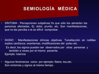 SEMIOLOGÍA MÉDICA
 SÍNTOMA : Percepciones subjetivas.Ya que sólo los advierten las
personas afectadas. Ej: dolor, prurito, etc. Son manifestaciones,
que no las percibe o le es difícil comprobar.
 SIGNO : Manifestaciones clínicas objetivas. Tumefacción en rodillas
soplos cardíacos, exantemas, modificaciones del pulso etc.
Es decir, los signos pueden ser observados por otras personas y
también a veces por el mismo paciente.
Ejemplo: Ictericia
 Algunos fenómenos como por ejemplo: fiebre, tos,etc.
Son síntomas y signos al mismo tiempo.
 