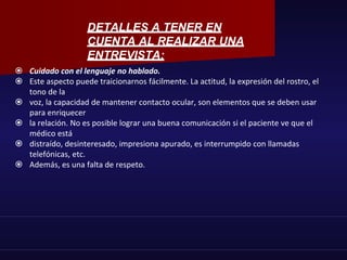  Cuidado con el lenguaje no hablado.
 Este aspecto puede traicionarnos fácilmente. La actitud, la expresión del rostro, el
tono de la
 voz, la capacidad de mantener contacto ocular, son elementos que se deben usar
para enriquecer
 la relación. No es posible lograr una buena comunicación si el paciente ve que el
médico está
 distraído, desinteresado, impresiona apurado, es interrumpido con llamadas
telefónicas, etc.
 Además, es una falta de respeto.
DETALLES A TENER EN
CUENTA AL REALIZAR UNA
ENTREVISTA:
 