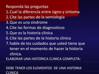 Responda las preguntas
1.Cual la diferencia entre signo y sintoma
2.Cite las partes de la semiologia
3.Que es una sindrome
4.Cite las formas de diagnosticos
5.Que es la historia clinica
6.Cite las partes de la historia clinica
7.hable de los cuidados que usted tiene que
tener en el momento de hacer la historia
clinica.
ELABORAR UNA HISTORICA CLINICA COMPLETA:
DEBE TENER LOS ELEMENTOS DE UNA HISTORIA
CLINICA
 