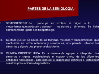 PARTES DE LA SEMIOLOGIA:
I. SEMIOGENESIS: Se preocupa en explicar el origen o lo
mecanismos que producen o generan los signos y síntomas. Se halla
estrechamente ligada a la fisiopatología.
II. SEMIOTECNIA: Se ocupa de las técnicas, métodos y procedimientos que
efectuadas en forma ordenada y sistemática, nos permite obtener los
síntomas y signos que presenta el paciente.
III. CLINICA PROPEDEUTICA: Es la manera de agrupar e interpretar los
síntomas y signos, estableciendo el cuadro clínico de las diferentes
entidades nosológicas , para plantear el diagnóstico definitivo o establecer
nuestras presunciones diagnósticas.
 
