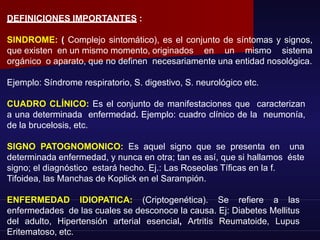 DEFINICIONES IMPORTANTES :
SINDROME: ( Complejo sintomático), es el conjunto de síntomas y signos,
que existen en un mismo momento, originados en un mismo sistema
orgánico o aparato, que no definen necesariamente una entidad nosológica.
Ejemplo: Síndrome respiratorio, S. digestivo, S. neurológico etc.
CUADRO CLÍNICO: Es el conjunto de manifestaciones que caracterizan
a una determinada enfermedad. Ejemplo: cuadro clínico de la neumonía,
de la brucelosis, etc.
SIGNO PATOGNOMONICO: Es aquel signo que se presenta en una
determinada enfermedad, y nunca en otra; tan es así, que si hallamos éste
signo; el diagnóstico estará hecho. Ej.: Las Roseolas Tíficas en la f.
Tifoidea, las Manchas de Koplick en el Sarampión.
ENFERMEDAD IDIOPATICA: (Criptogenética). Se refiere a las
enfermedades de las cuales se desconoce la causa. Ej: Diabetes Mellitus
del adulto, Hipertensión arterial esencial, Artritis Reumatoide, Lupus
Eritematoso, etc.
 