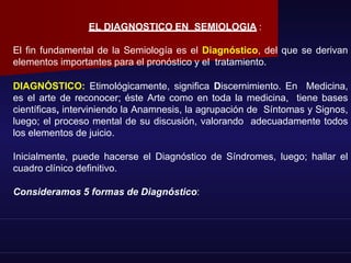 EL DIAGNOSTICO EN SEMIOLOGIA :
El fin fundamental de la Semiología es el Diagnóstico, del que se derivan
elementos importantes para el pronóstico y el tratamiento.
DIAGNÓSTICO: Etimológicamente, significa Discernimiento. En Medicina,
es el arte de reconocer; éste Arte como en toda la medicina, tiene bases
científicas, interviniendo la Anamnesis, la agrupación de Síntomas y Signos,
luego; el proceso mental de su discusión, valorando adecuadamente todos
los elementos de juicio.
Inicialmente, puede hacerse el Diagnóstico de Síndromes, luego; hallar el
cuadro clínico definitivo.
Consideramos 5 formas de Diagnóstico:
 