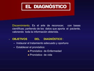 EL DIAGNÓSTICO
Discernimiento. Es el arte de reconocer, con bases
científicas; partiendo de los datos que aporta el paciente,
valorando toda la información obtenida.
 OBJETIVOS DEL DIAGNÓSTICO :
– Instaurar el tratamiento adecuado y oportuno
– Establecer el pronóstico:
Pronóstico de Enfermedad
Pronóstico de vida
 