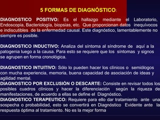 5 FORMAS DE DIAGNÓSTICO:
DIAGNOSTICO POSITIVO: Es el hallazgo mediante el Laboratorio,
Endoscopia, Bacteriología, biopsias, etc. Que proporcionan datos inequívocos
e indiscutibles de la enfermedad causal. Este diagnóstico, lamentablemente no
siempre es posible.
DIAGNOSTICO INDUCTIVO: Analiza del síntoma al síndrome de aquí a la
patogenia luego a la causa. Para esto se requiere que los síntomas y signos
se agrupen en forma cronológica.
DIAGNOSTICO INTUITIVO: Sólo lo pueden hacer los clínicos o semiólogos
con mucha experiencia, memoria, buena capacidad de asociación de ideas y
agilidad mental.
DIAGNOSTICO POR EXCLUSIÓN O DESCARTE: Consiste en revisar todos los
posibles cuadros clínicos y hacer la diferenciación según la riqueza de
manifestaciones, de acuerdo a ellas se define el Diagnóstico.
DIAGNOSTICO TERAPEUTICO: Requiere para ello dar tratamiento ante una
sospecha o probabilidad, esto se convertirá en Diagnóstico Evidente ante la
respuesta óptima al tratamiento. No es la mejor forma
 