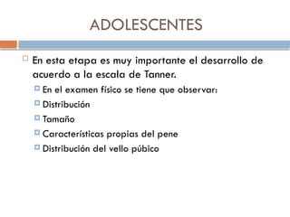 ADOLESCENTES
 En esta etapa es muy importante el desarrollo de
acuerdo a la escala de Tanner.
 En el examen físico se tiene que observar:
 Distribución
 Tamaño
 Características propias del pene
 Distribución del vello púbico
 