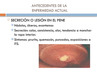 ANTECEDENTES DE LA
ENFERMEDAD ACTUAL
 SECRECIÓN O LESIÓN EN EL PENE
 Nódulos, úlceras, exantemas
 Secreción: color, consistencia, olor, tendencia a manchar
la ropa interior.
 Síntomas: prurito, quemazón, punzadas, exposiciones a
ITS.
 
