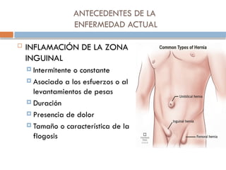 ANTECEDENTES DE LA
ENFERMEDAD ACTUAL
 INFLAMACIÓN DE LA ZONA
INGUINAL
 Intermitente o constante
 Asociado a los esfuerzos o al
levantamientos de pesas
 Duración
 Presencia de dolor
 Tamaño o característica de la
flogosis
 