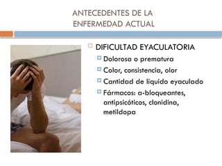 ANTECEDENTES DE LA
ENFERMEDAD ACTUAL
 DIFICULTAD EYACULATORIA
 Dolorosa o prematura
 Color, consistencia, olor
 Cantidad de líquido eyaculado
 Fármacos: a-bloqueantes,
antipsicóticos, clonidina,
metildopa
 
