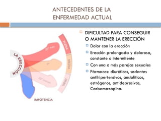 ANTECEDENTES DE LA
ENFERMEDAD ACTUAL
 DIFICULTAD PARA CONSEGUIR
O MANTENER LA ERECCIÓN
 Dolor con la erección
 Erección prolongada y dolorosa,
constante o intermitente
 Con una o más parejas sexuales
 Fármacos: diuréticos, sedantes
antihipertensivos, ansiolíticos,
estrógenos, antidepresivos,
Carbamazapina.
 