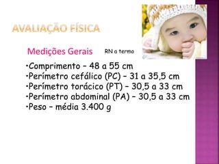 •Comprimento – 48 a 55 cm
•Perímetro cefálico (PC) – 31 a 35,5 cm
•Perímetro torácico (PT) – 30,5 a 33 cm
•Perímetro abdominal (PA) – 30,5 a 33 cm
•Peso – média 3.400 g
Medições Gerais RN a termo
 