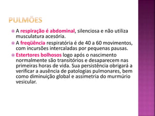  A respiração é abdominal, silenciosa e não utiliza
musculatura acesória.
 A freqüência respiratória é de 40 a 60 movimentos,
com incursões intercaladas por pequenas pausas.
 Estertores bolhosos logo após o nascimento
normalmente são transitórios e desaparecem nas
primeiras horas de vida. Sua persistência obrigará a
verificar a ausência de patologias pulmonares, bem
como diminuição global e assimetria do murmúrio
vesicular.
 